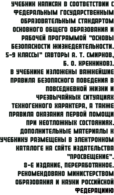 Учебник написан в соответствии с Федеральным государственным образовательным стандартом основного общего образования и рабочей программой "Основы безопасности жизнедеятельности. 5-9 классы" (авторы А. Т. Смирнов, Б. О. Хренников). В учебнике изложены важнейшие правила безопасного поведения в повседневной жизни и чрезвычайных ситуациях техногенного характера, а также правила оказания первой помощи при неотложных состояниях. Дополнительные материалы к учебнику размещены в электронном каталоге на сайте издательства "Просвещение". 8-е издание, переработанное. Рекомендовано Министерством образования и науки Российской Федерациию